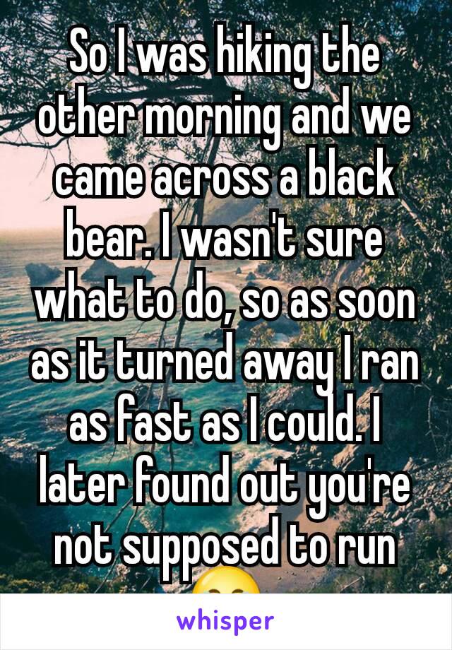 So I was hiking the other morning and we came across a black bear. I wasn't sure what to do, so as soon as it turned away I ran as fast as I could. I later found out you're not supposed to run😂