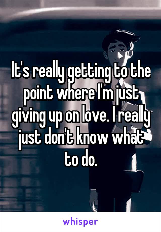 It's really getting to the point where I'm just giving up on love. I really just don't know what to do.