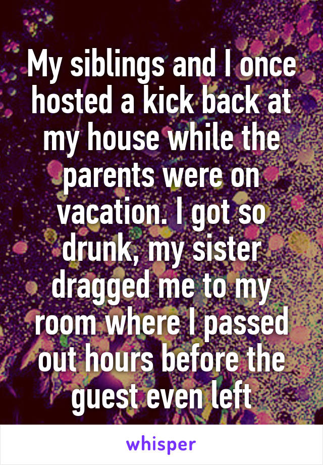 My siblings and I once hosted a kick back at my house while the parents were on vacation. I got so drunk, my sister dragged me to my room where I passed out hours before the guest even left