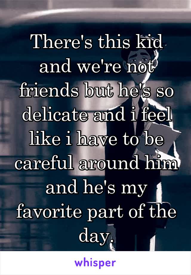 There's this kid and we're not friends but he's so delicate and i feel like i have to be careful around him and he's my favorite part of the day.