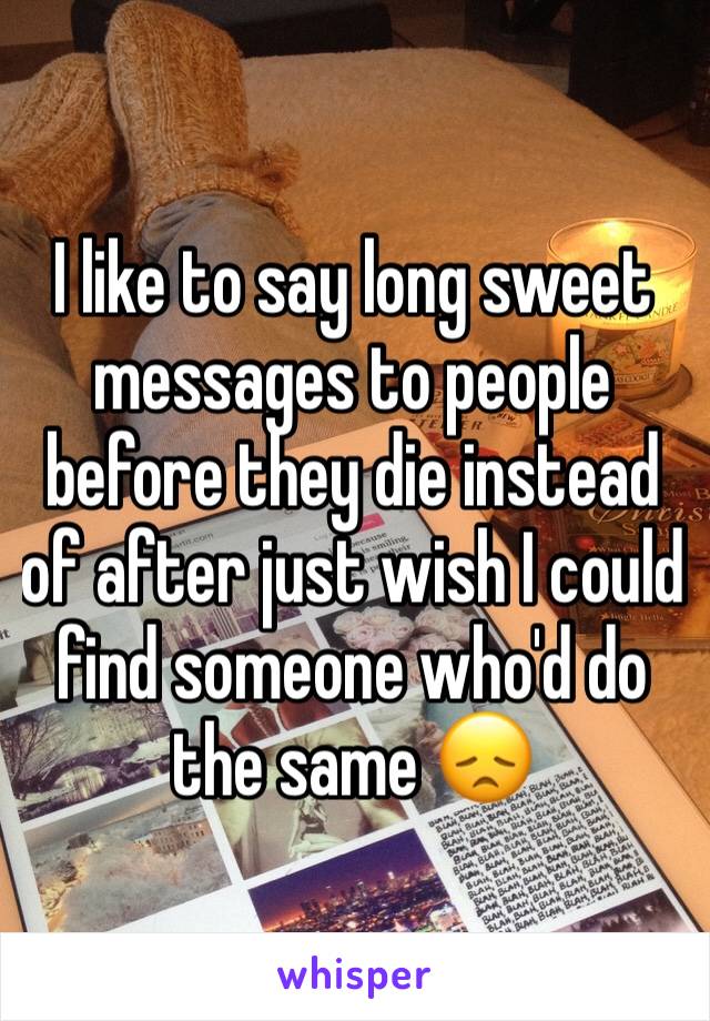 I like to say long sweet messages to people before they die instead of after just wish I could find someone who'd do the same 😞