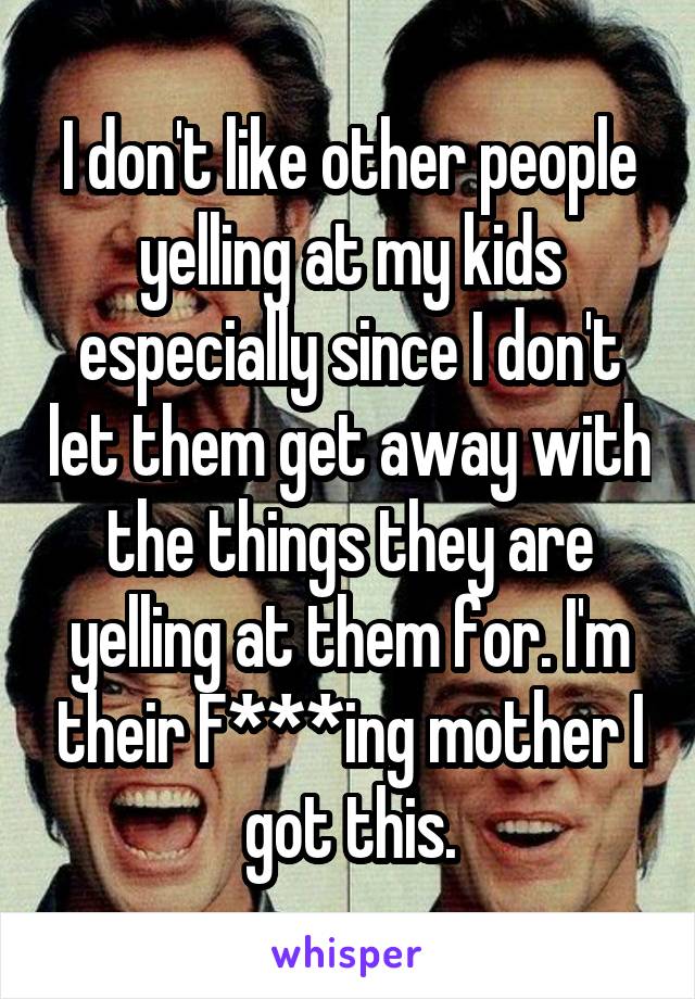 I don't like other people yelling at my kids especially since I don't let them get away with the things they are yelling at them for. I'm their F***ing mother I got this.