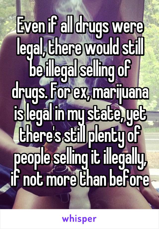 Even if all drugs were legal, there would still be illegal selling of drugs. For ex, marijuana is legal in my state, yet there's still plenty of people selling it illegally, if not more than before 