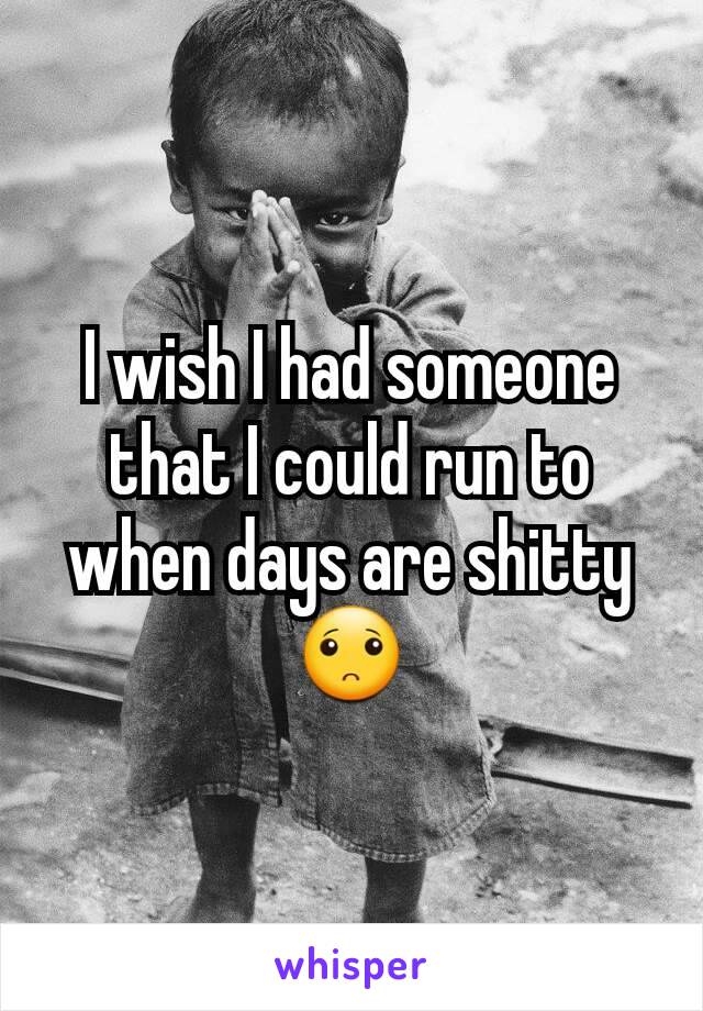 I wish I had someone that I could run to when days are shitty 🙁