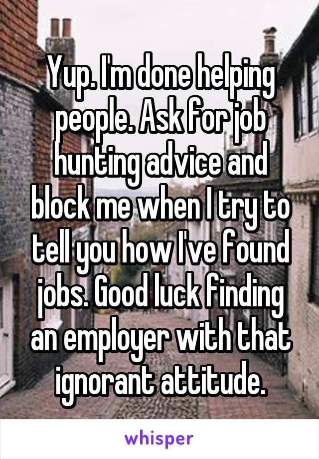 Yup. I'm done helping people. Ask for job hunting advice and block me when I try to tell you how I've found jobs. Good luck finding an employer with that ignorant attitude.