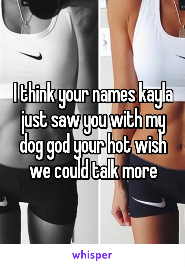 I think your names kayla just saw you with my dog god your hot wish we could talk more