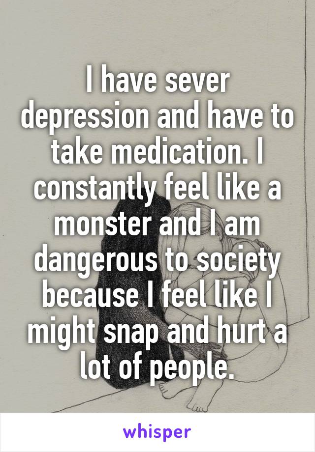 I have sever depression and have to take medication. I constantly feel like a monster and I am dangerous to society because I feel like I might snap and hurt a lot of people.