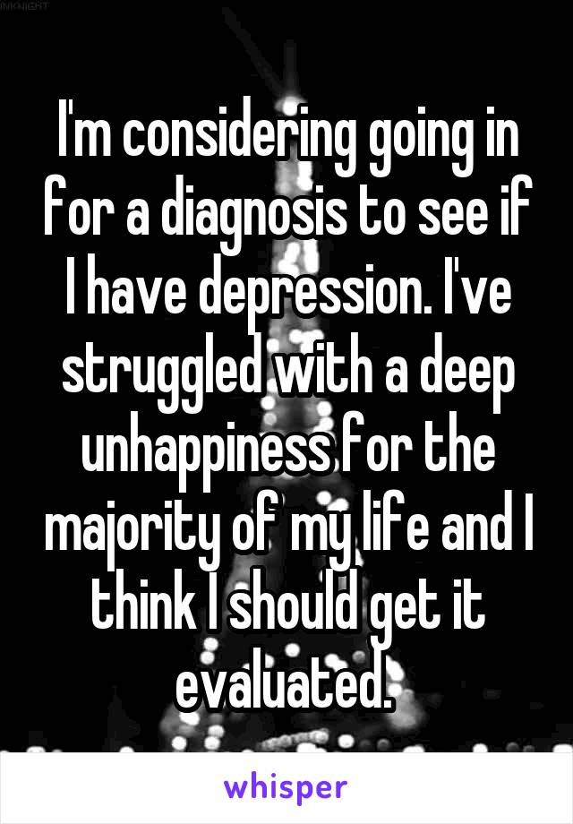 I'm considering going in for a diagnosis to see if I have depression. I've struggled with a deep unhappiness for the majority of my life and I think I should get it evaluated. 