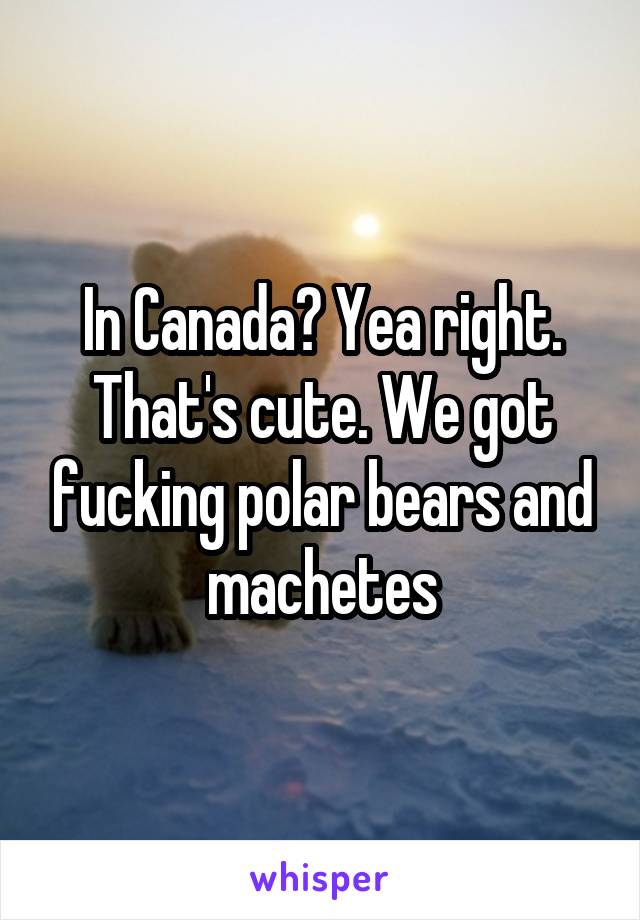 In Canada? Yea right. That's cute. We got fucking polar bears and machetes