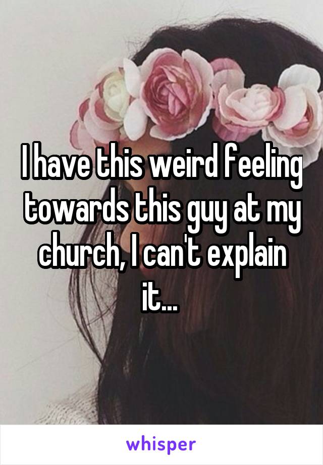 I have this weird feeling towards this guy at my church, I can't explain it... 