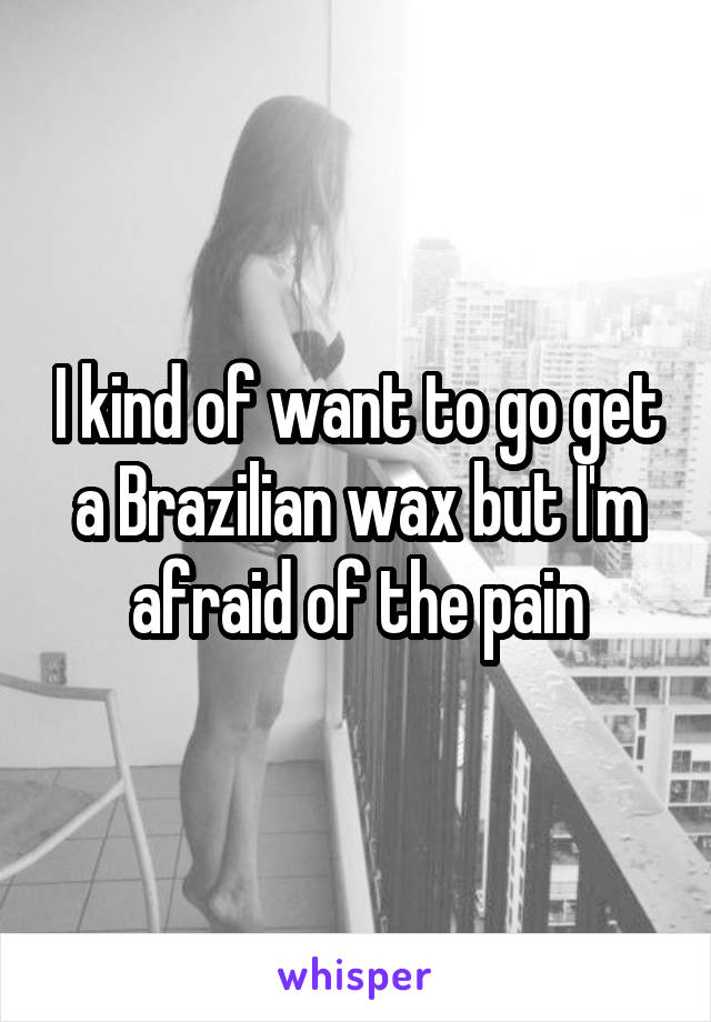 I kind of want to go get a Brazilian wax but I'm afraid of the pain