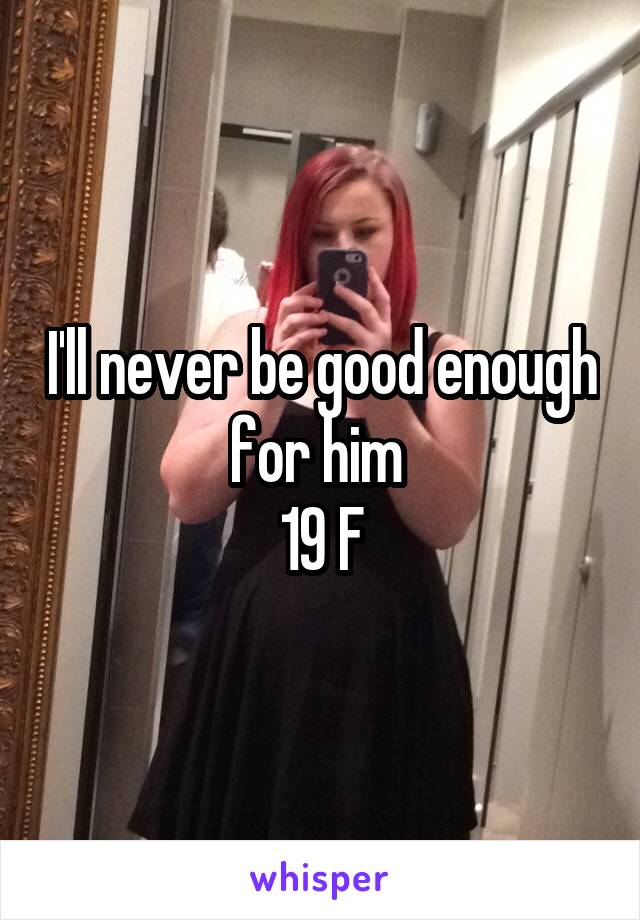 I'll never be good enough for him 
19 F