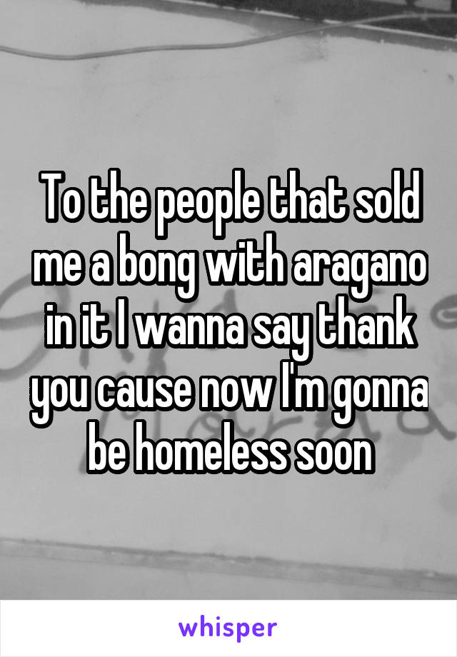 To the people that sold me a bong with aragano in it I wanna say thank you cause now I'm gonna be homeless soon