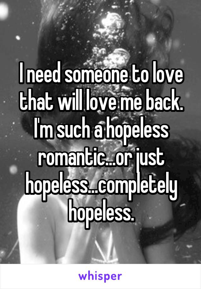 I need someone to love that will love me back. I'm such a hopeless romantic...or just hopeless...completely hopeless.