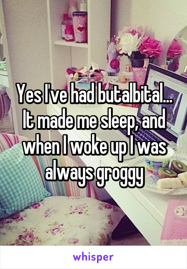 Yes I've had butalbital...
It made me sleep, and when I woke up I was always groggy