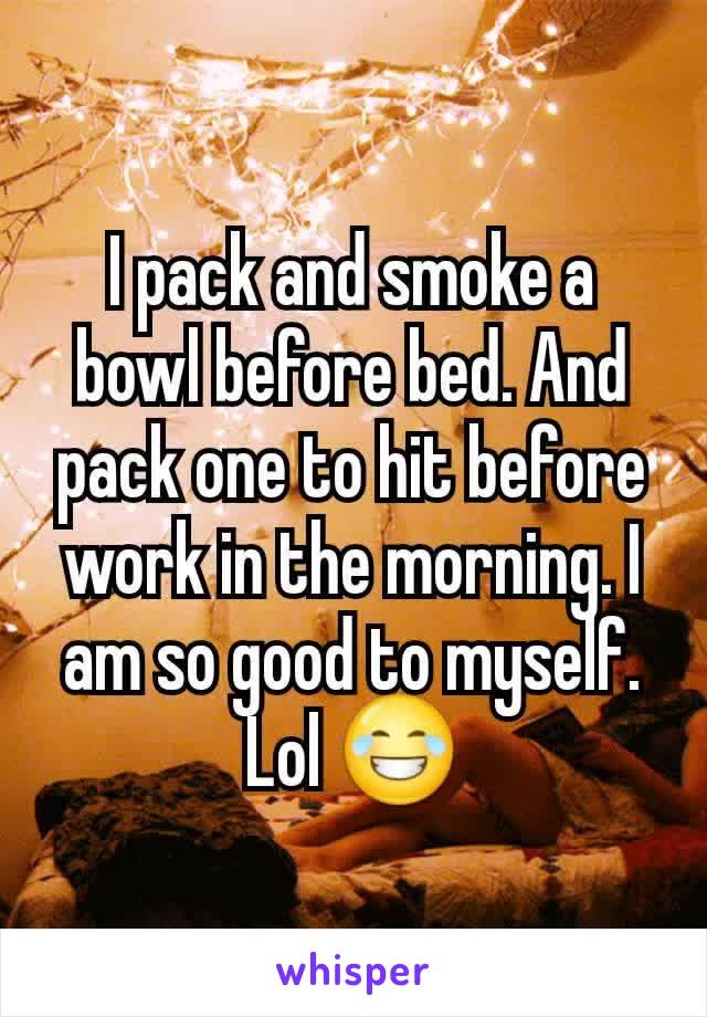 I pack and smoke a bowl before bed. And pack one to hit before work in the morning. I am so good to myself. Lol 😂