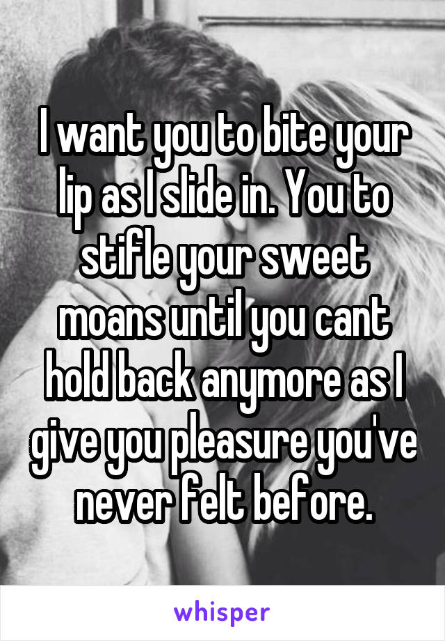 I want you to bite your lip as I slide in. You to stifle your sweet moans until you cant hold back anymore as I give you pleasure you've never felt before.