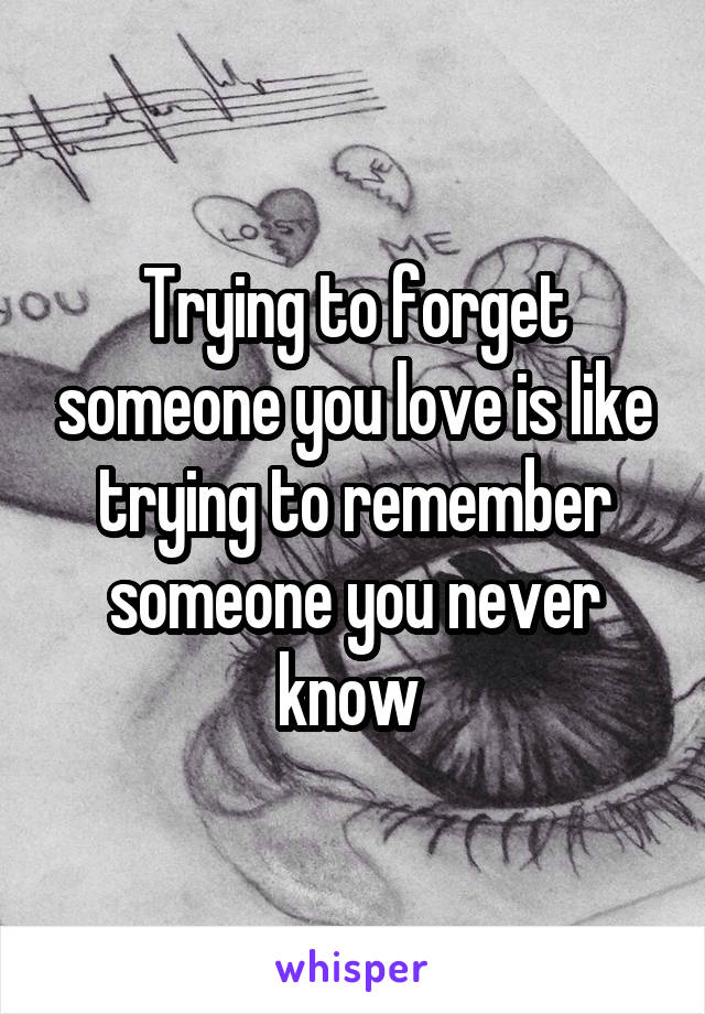 Trying to forget someone you love is like trying to remember someone you never know 