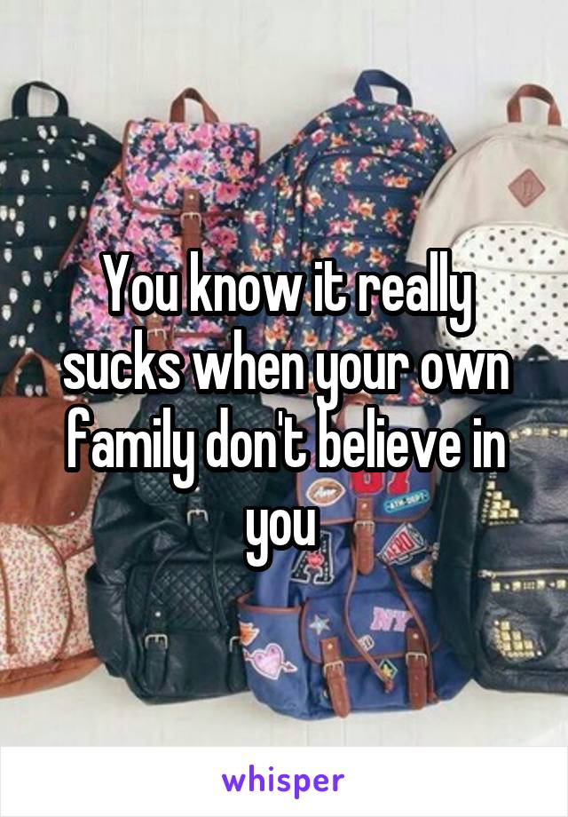 You know it really sucks when your own family don't believe in you 