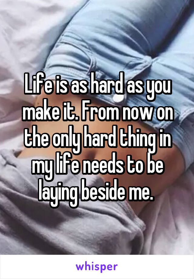 Life is as hard as you make it. From now on the only hard thing in my life needs to be laying beside me. 