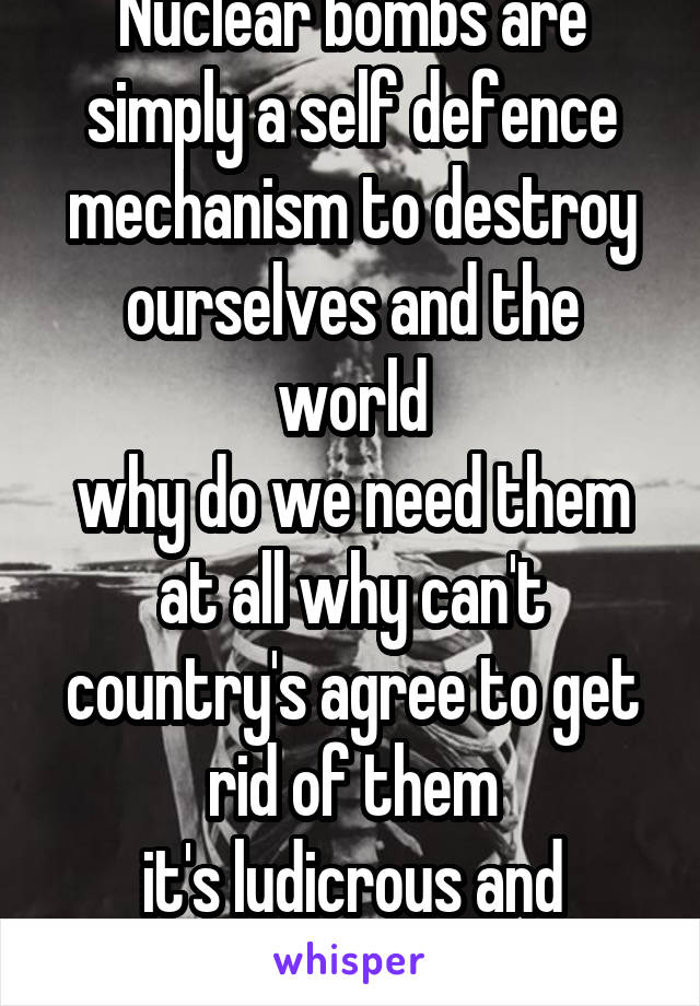 Nuclear bombs are simply a self defence mechanism to destroy ourselves and the world
why do we need them at all why can't country's agree to get rid of them
it's ludicrous and insane can't you see it!