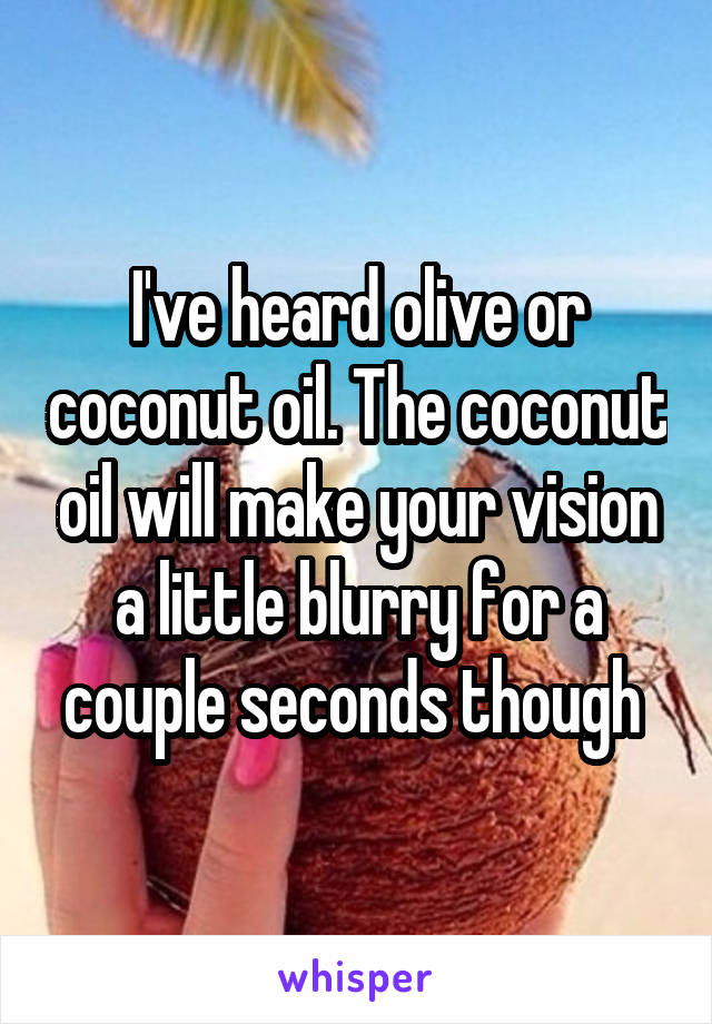 I've heard olive or coconut oil. The coconut oil will make your vision a little blurry for a couple seconds though 