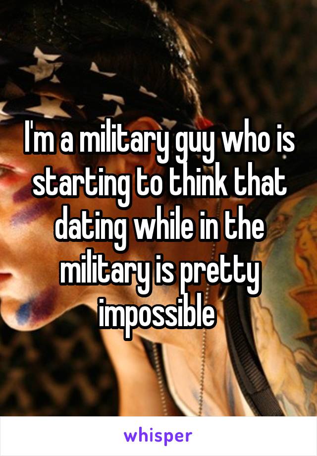 I'm a military guy who is starting to think that dating while in the military is pretty impossible 