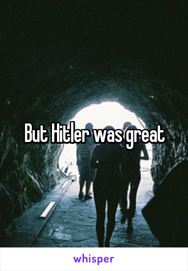 But Hitler was great