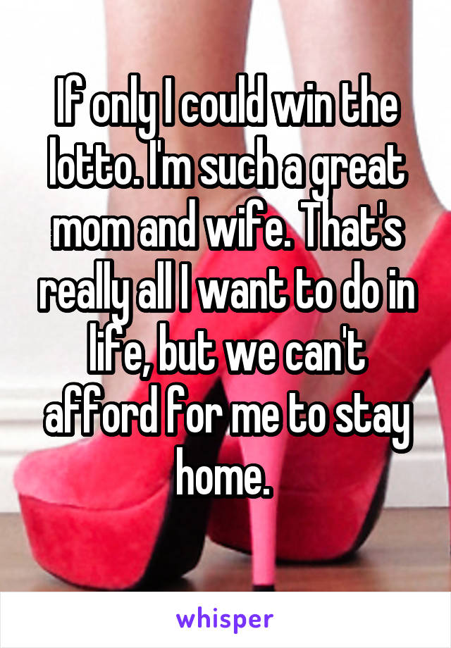 If only I could win the lotto. I'm such a great mom and wife. That's really all I want to do in life, but we can't afford for me to stay home. 
