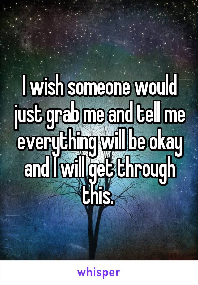 I wish someone would just grab me and tell me everything will be okay and I will get through this. 