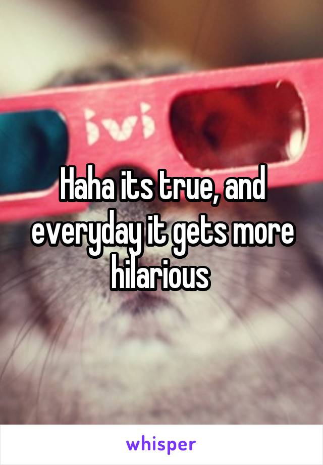 Haha its true, and everyday it gets more hilarious 