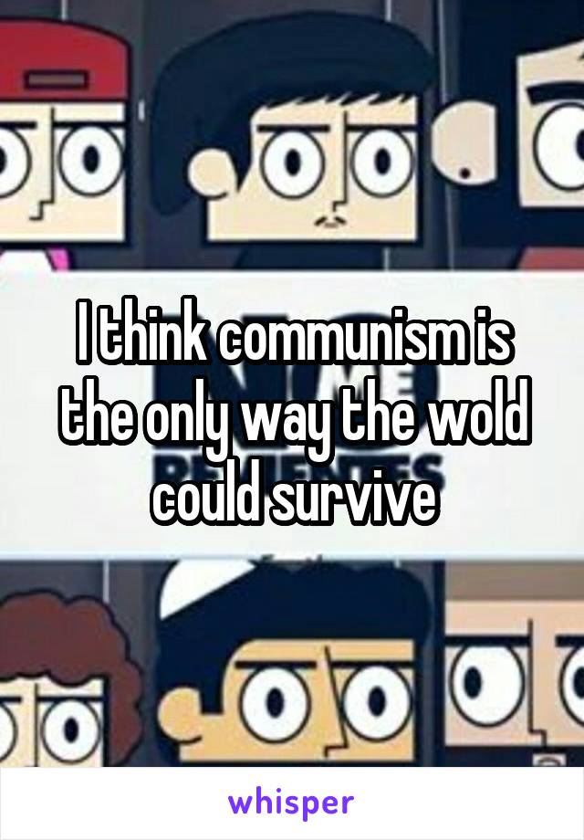 I think communism is the only way the wold could survive