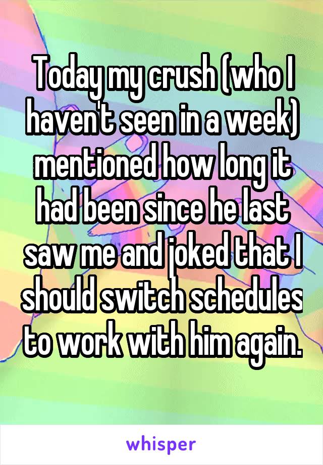 Today my crush (who I haven't seen in a week) mentioned how long it had been since he last saw me and joked that I should switch schedules to work with him again. 