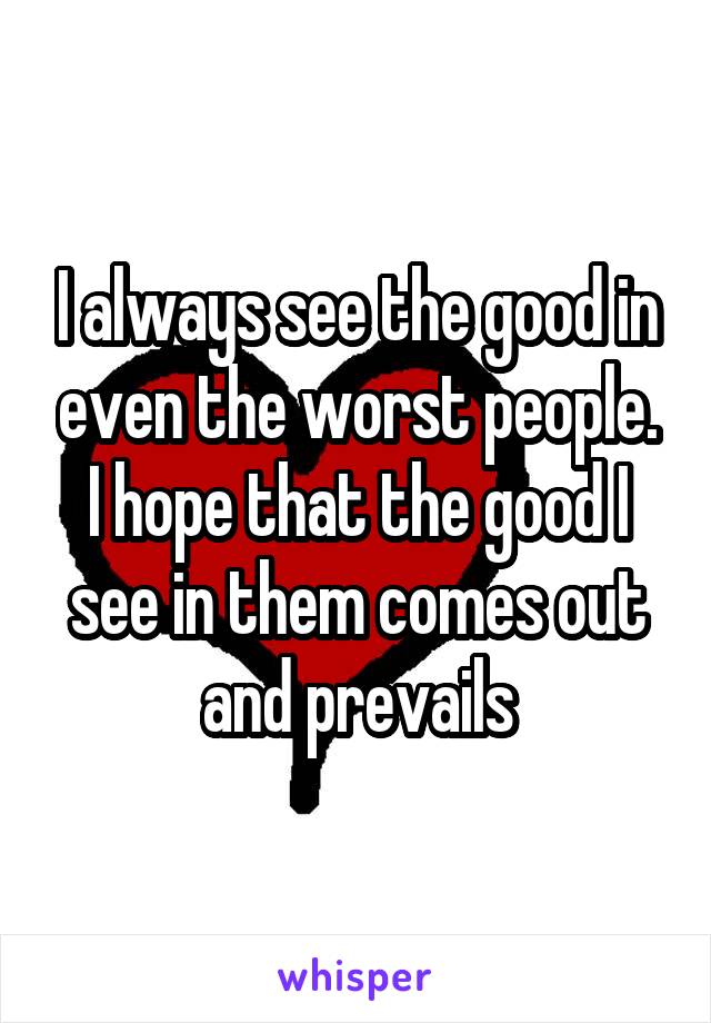 I always see the good in even the worst people. I hope that the good I see in them comes out and prevails