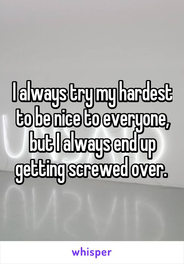 I always try my hardest to be nice to everyone, but I always end up getting screwed over. 