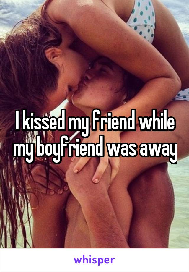 I kissed my friend while my boyfriend was away