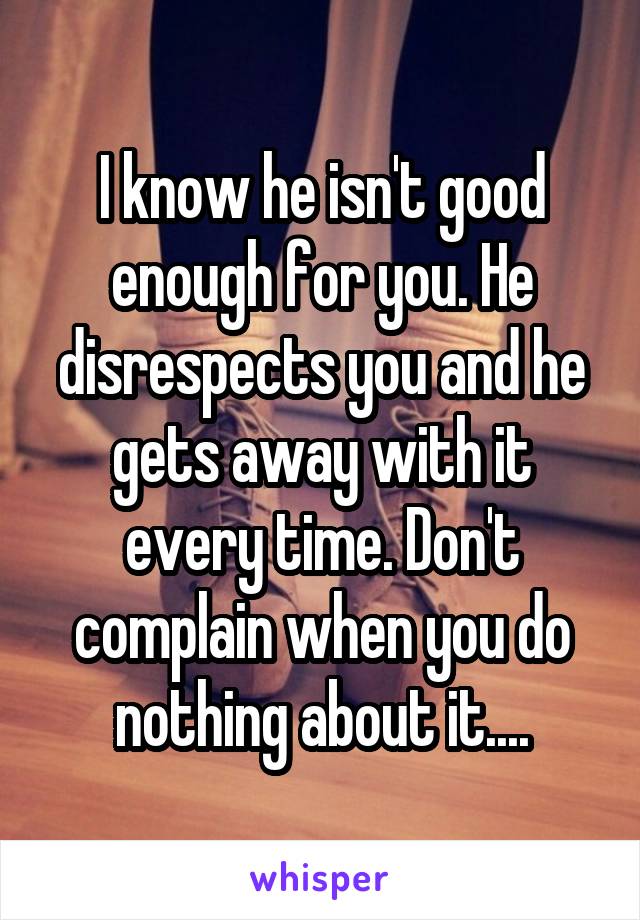 I know he isn't good enough for you. He disrespects you and he gets away with it every time. Don't complain when you do nothing about it....