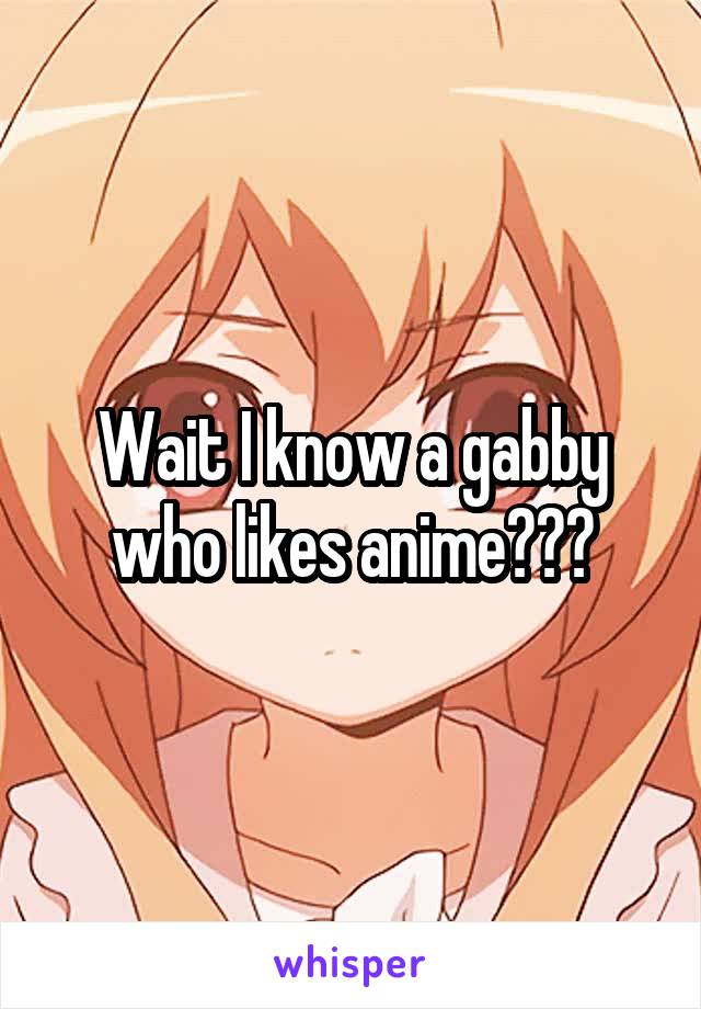 Wait I know a gabby who likes anime???