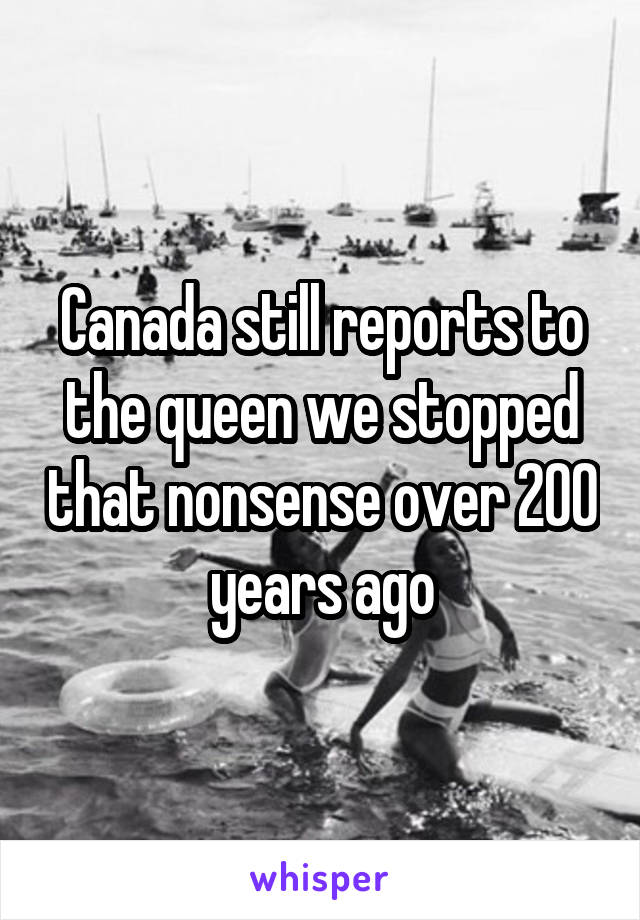 Canada still reports to the queen we stopped that nonsense over 200 years ago