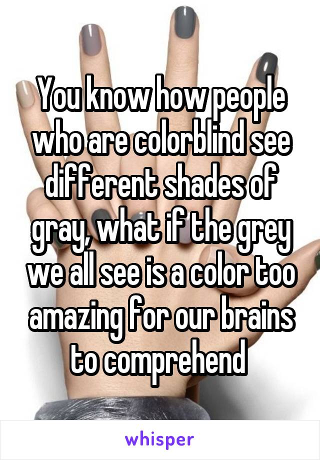 You know how people who are colorblind see different shades of gray, what if the grey we all see is a color too amazing for our brains to comprehend 