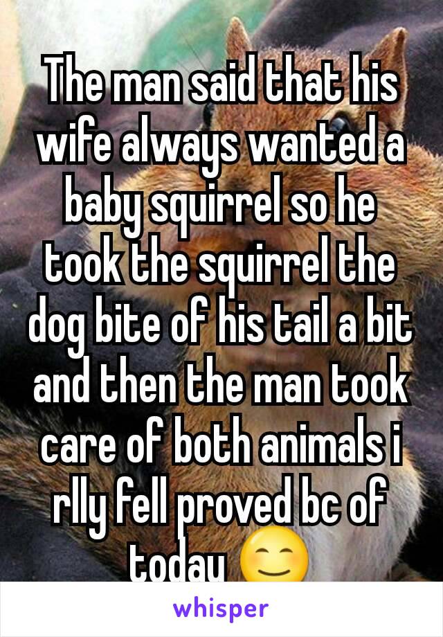 The man said that his wife always wanted a baby squirrel so he took the squirrel the dog bite of his tail a bit and then the man took care of both animals i rlly fell proved bc of today 😊