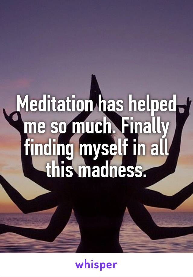 Meditation has helped me so much. Finally finding myself in all this madness.