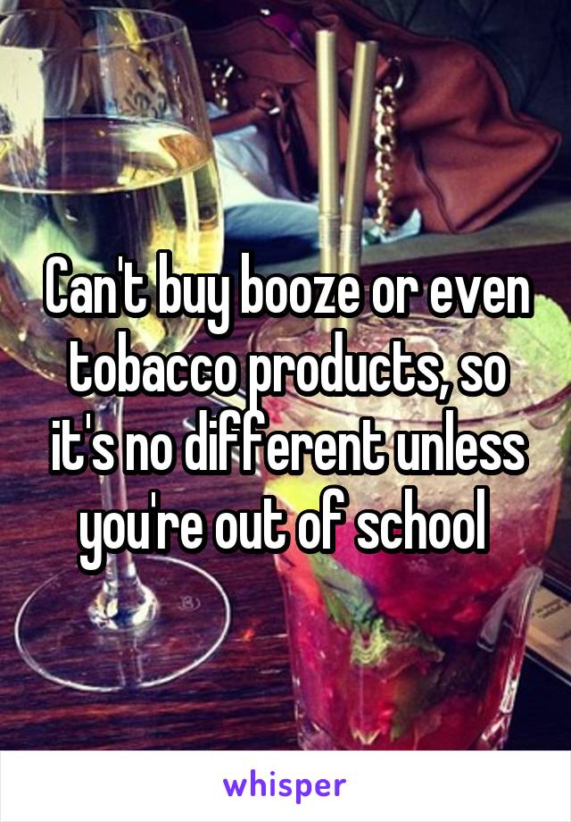 Can't buy booze or even tobacco products, so it's no different unless you're out of school 