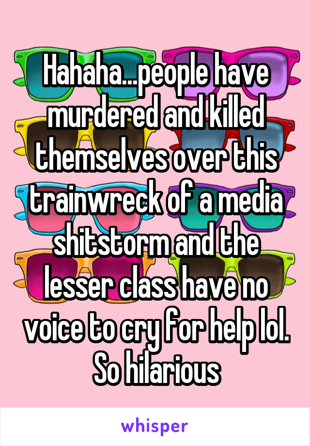 Hahaha...people have murdered and killed themselves over this trainwreck of a media shitstorm and the lesser class have no voice to cry for help lol. So hilarious