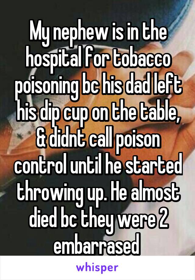 My nephew is in the hospital for tobacco poisoning bc his dad left his dip cup on the table, & didnt call poison control until he started throwing up. He almost died bc they were 2 embarrased 