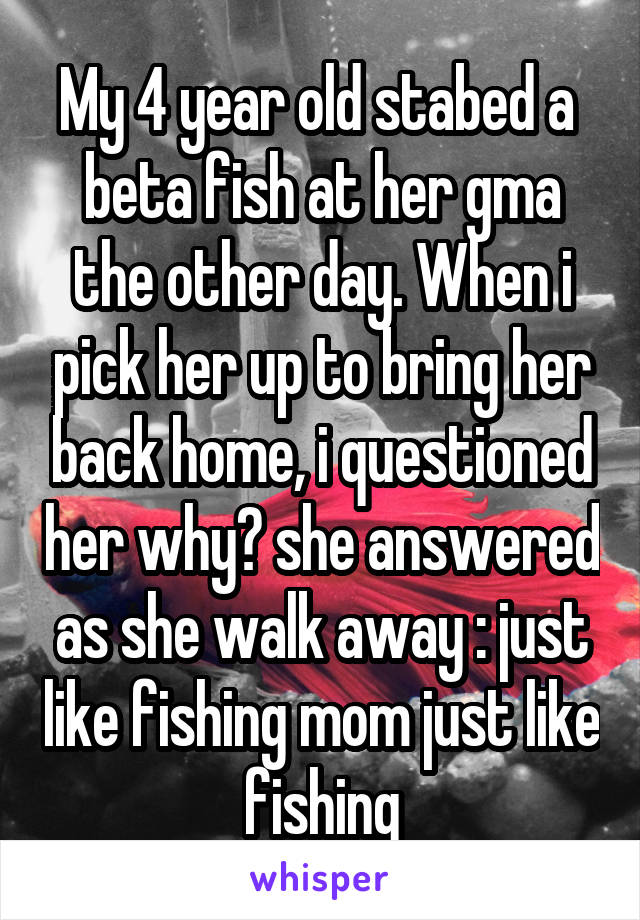 My 4 year old stabed a  beta fish at her gma the other day. When i pick her up to bring her back home, i questioned her why? she answered as she walk away : just like fishing mom just like fishing