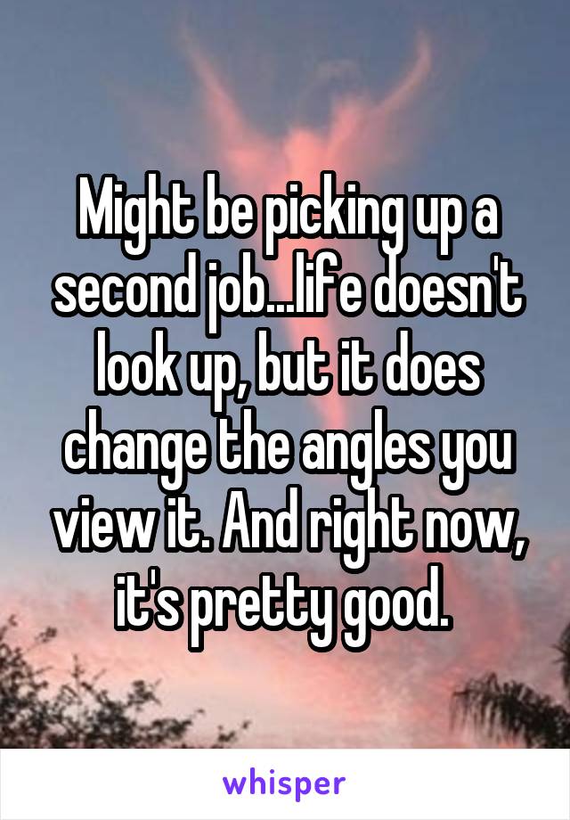 Might be picking up a second job...life doesn't look up, but it does change the angles you view it. And right now, it's pretty good. 