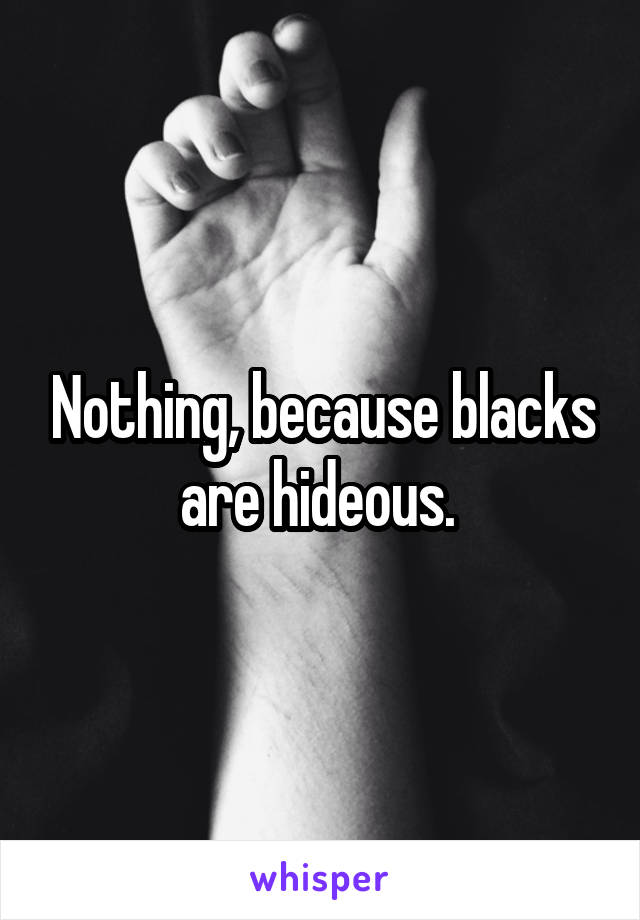 Nothing, because blacks are hideous. 