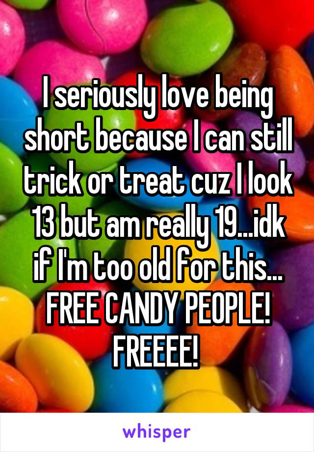 I seriously love being short because I can still trick or treat cuz I look 13 but am really 19...idk if I'm too old for this... FREE CANDY PEOPLE! FREEEE! 