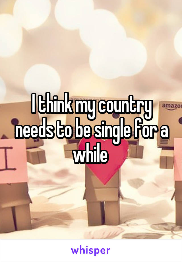 I think my country needs to be single for a while 